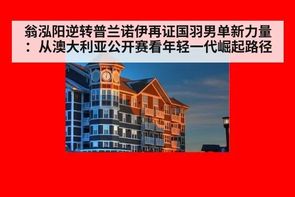 翁泓阳逆转普兰诺伊再证国羽男单新力量：从澳大利亚公开赛看年轻一代崛起路径