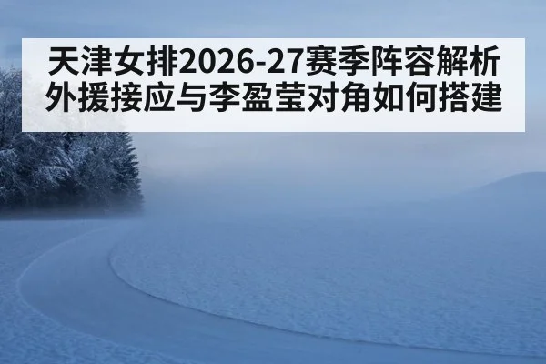 天津女排2026-27赛季阵容解析 外援接应与李盈莹对角如何搭建